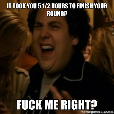 It took you 5 1/2 hours to finish your round?  fuck me right
