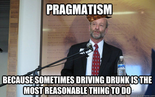pragmatism because sometimes driving drunk is the most reasonable thing to do  