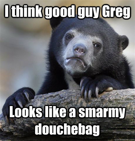 I think good guy Greg Looks like a smarmy douchebag  Confession Bear