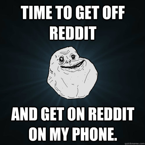 Time to get off reddit and get on reddit on my phone.  Forever Alone