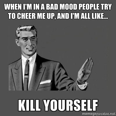 When I'm in a bad mood people try to cheer me up, and I'm all like... Bottom caption  kill yourself