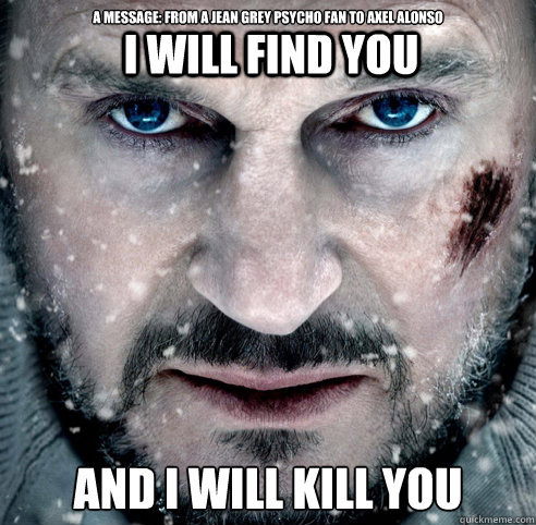 a message: from a jean grey psycho fan to axel alonso  
AND I WILL KILL YOU I WILL FIND YOU  The Grey