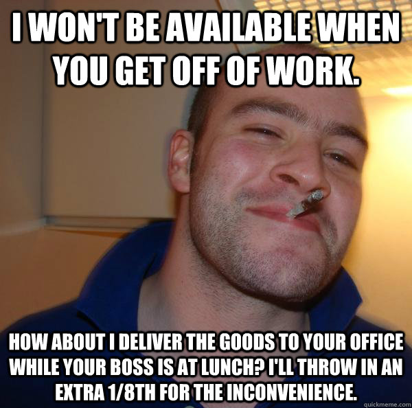 I won't be available when you get off of work. How about I deliver the goods to your office while your boss is at lunch? I'll throw in an extra 1/8th for the inconvenience. - I won't be available when you get off of work. How about I deliver the goods to your office while your boss is at lunch? I'll throw in an extra 1/8th for the inconvenience.  Misc