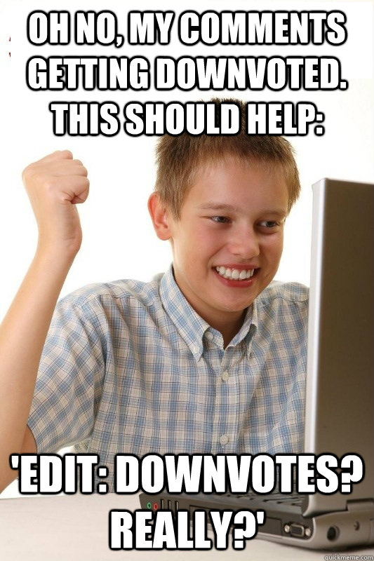 Oh no, my comments getting downvoted. This should help: 'Edit: Downvotes? really?'  1st Day Internet Kid