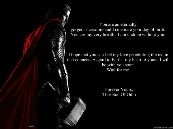 You are an eternally
gorgeous creature and I celebrate your day of birth.
You are my very breath...I am undone without you. I hope that you can feel my love penetrating the realm 
that connects Asgard to Earth...my heart to yours. I will 
be with you soon - You are an eternally
gorgeous creature and I celebrate your day of birth.
You are my very breath...I am undone without you. I hope that you can feel my love penetrating the realm 
that connects Asgard to Earth...my heart to yours. I will 
be with you soon  Thor