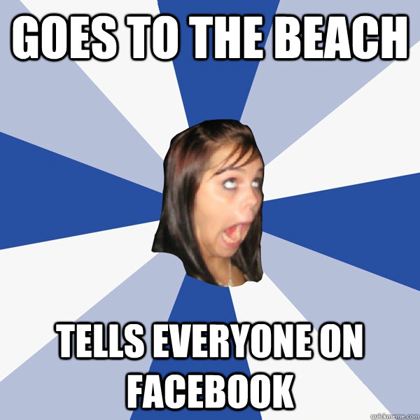 Goes to the beach Tells everyone on facebook  Annoying Facebook Girl