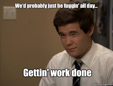 We'd probably just be fuggin' all day... Gettin' work done  Adam workaholics