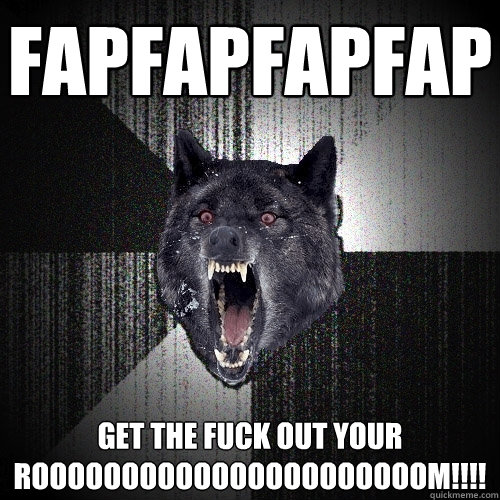 FAPFAPFAPFAP GET THE FUCK OUT YOUR ROOOOOOOOOOOOOOOOOOOOOOM!!!!  Insanity Wolf