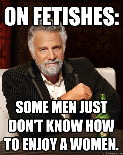 On fetishes: Some men just don't know how to enjoy a women.  The Most Interesting Man In The World