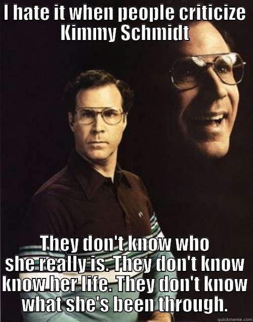 I HATE IT WHEN PEOPLE CRITICIZE KIMMY SCHMIDT THEY DON'T KNOW WHO SHE REALLY IS. THEY DON'T KNOW KNOW HER LIFE. THEY DON'T KNOW WHAT SHE'S BEEN THROUGH. Will Ferrell