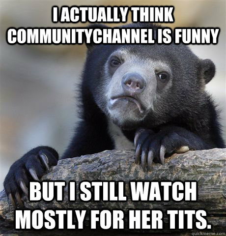 i actually think communitychannel is funny but i still watch mostly for her tits.  Confession Bear
