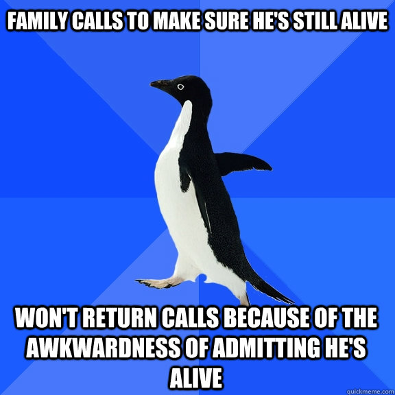 family calls to make sure he's still alive Won't return calls because of the awkwardness of admitting he's alive  Socially Awkward Penguin