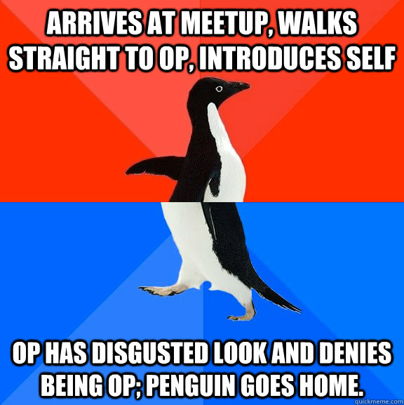 Arrives at meetup, walks straight to OP, introduces self OP has disgusted look and denies being OP; Penguin goes home. - Arrives at meetup, walks straight to OP, introduces self OP has disgusted look and denies being OP; Penguin goes home.  Socially Awesome Awkward Penguin