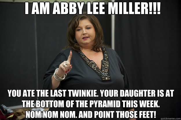 I am Abby Lee Miller!!! You ate the last Twinkie. Your daughter is at the bottom of the pyramid this week. 
Nom Nom Nom. And point those feet! - I am Abby Lee Miller!!! You ate the last Twinkie. Your daughter is at the bottom of the pyramid this week. 
Nom Nom Nom. And point those feet!  Abby Lee Miller