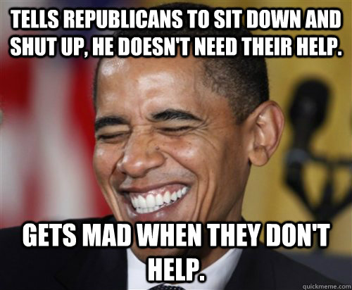 TELLS REPUBLICANS TO SIT DOWN AND SHUT UP, HE DOESN't NEED THEIR HELP. GETS MAD WHEN THEY DON'T HELP.  Scumbag Obama