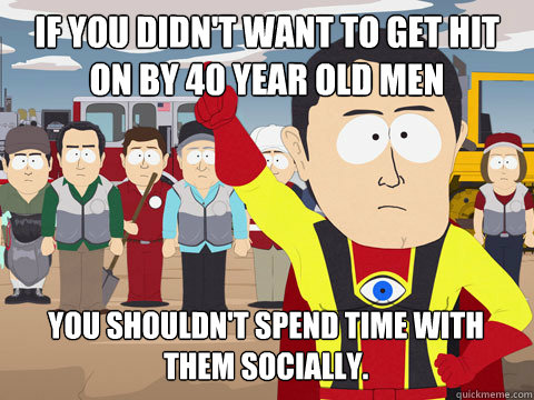 if you didn't want to get hit on by 40 year old men You shouldn't spend time with them socially.   Captain Hindsight