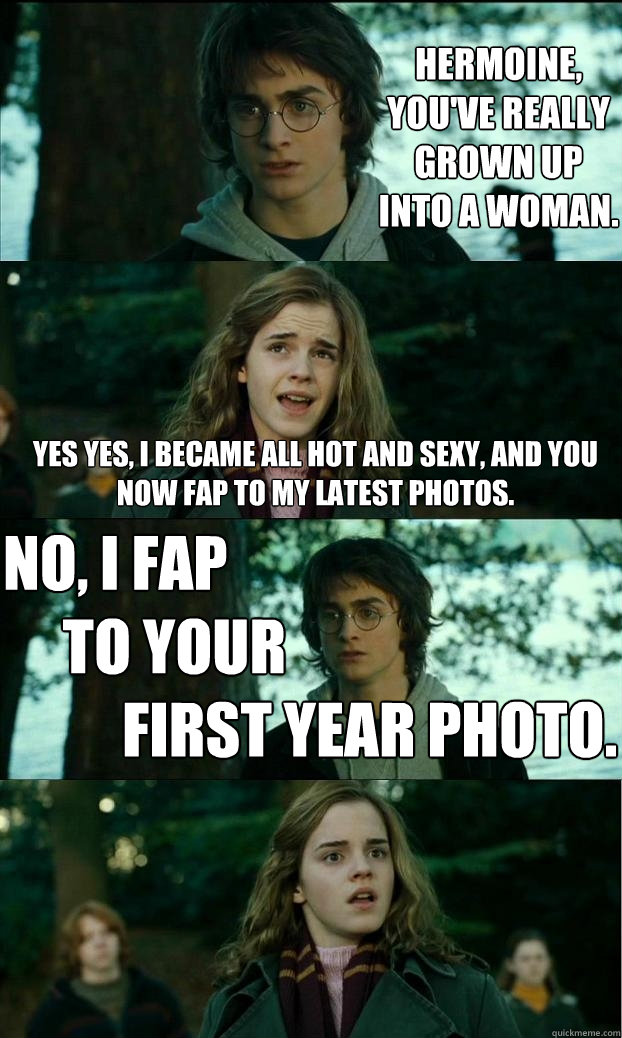 hermoine, you've really grown up into a woman. Yes yes, I became all hot and sexy, and you now fap to my latest photos. No, I fap
     To your          
          first year photo.  Horny Harry