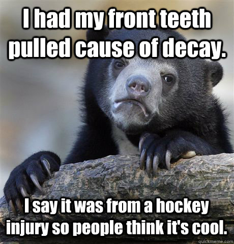 I had my front teeth pulled cause of decay. I say it was from a hockey injury so people think it's cool.  Confession Bear