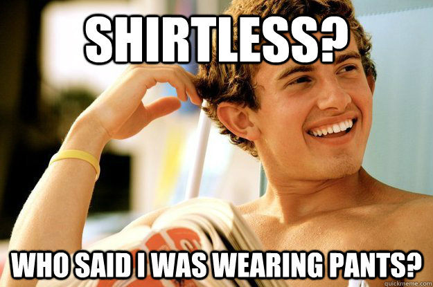 shirtless? who said i was wearing pants?  