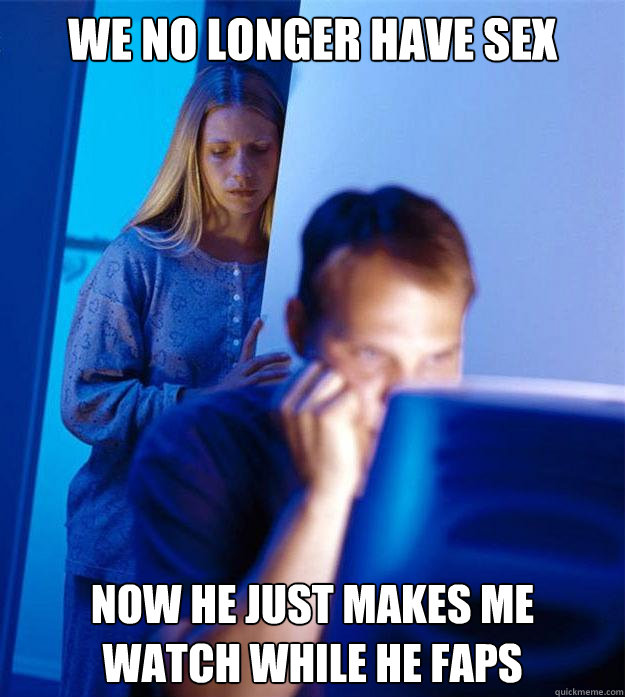 we no longer have sex now he just makes me 
watch while he faps  Redditors Wife