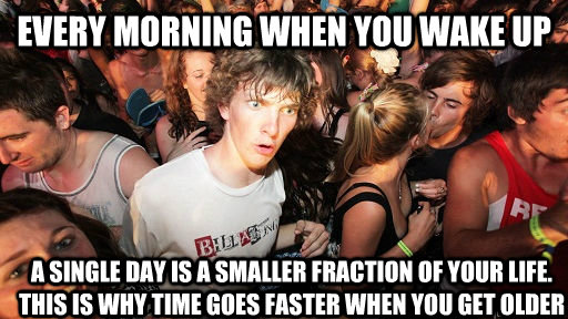 Every morning when you wake up   a single day is a smaller fraction of your life. This is why time goes faster when you get older  Sudden Clarity Clarence