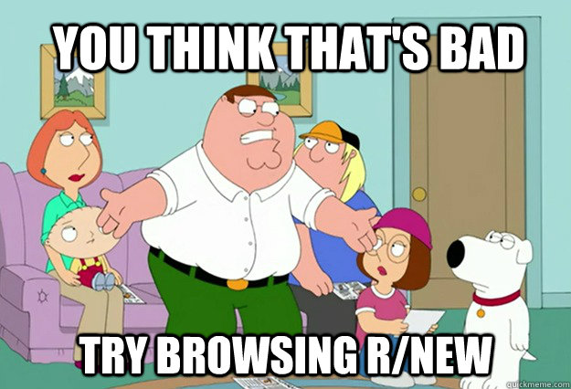 You think that's bad Try browsing r/new  Peter Griffin
