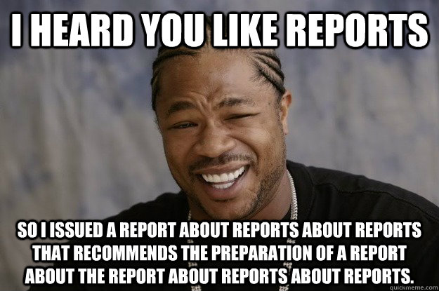 I heard you like reports so I issued a report about reports about reports that recommends the preparation of a report about the report about reports about reports.  - I heard you like reports so I issued a report about reports about reports that recommends the preparation of a report about the report about reports about reports.   I heard you like sharks