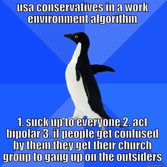 USA CONSERVATIVES IN A WORK ENVIRONMENT ALGORITHM 1. SUCK UP TO EVERYONE 2. ACT BIPOLAR 3. IF PEOPLE GET CONFUSED BY THEM THEY GET THEIR CHURCH GROUP TO GANG UP ON THE OUTSIDERS Socially Awkward Penguin