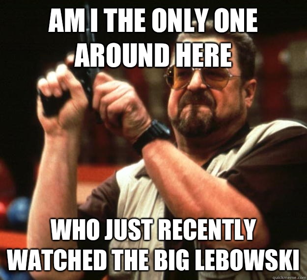 am I the only one around here Who just recently watched the big lebowski  Angry Walter