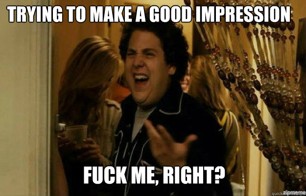 Trying to make a good impression FUCK ME, RIGHT?  fuck me right