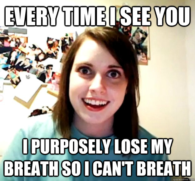 Every time I see you I purposely lose my breath so I can't breath  Overly Attached Girlfriend
