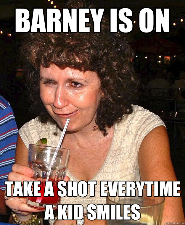 Barney is on Take a shot everytime a kid smiles  Drunk Mom
