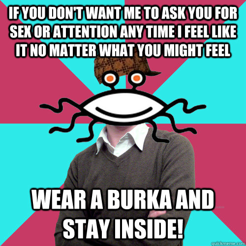 If you don't want me to ask you for sex or attention any time I feel like it no matter what you might feel wear a burka and stay inside! - If you don't want me to ask you for sex or attention any time I feel like it no matter what you might feel wear a burka and stay inside!  Scumbag Privilege Denying rAtheism
