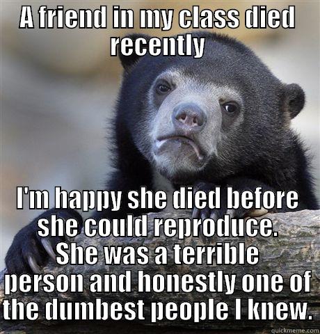 A FRIEND IN MY CLASS DIED RECENTLY I'M HAPPY SHE DIED BEFORE SHE COULD REPRODUCE. SHE WAS A TERRIBLE PERSON AND HONESTLY ONE OF THE DUMBEST PEOPLE I KNEW. Confession Bear