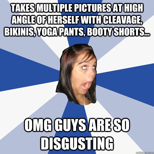 takes multiple pictures at high angle of herself with cleavage, bikinis, yoga pants, booty shorts... omg guys are so disgusting  Annoying Facebook Girl