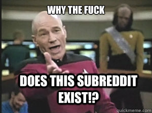 WHY THE FUCK DOES THIS SUBREDDIT EXIST!?  Annoyed Picard