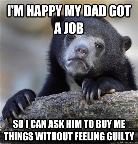 I'm happy my dad got a job So I can ask him to buy me things without feeling guilty  Confession Bear