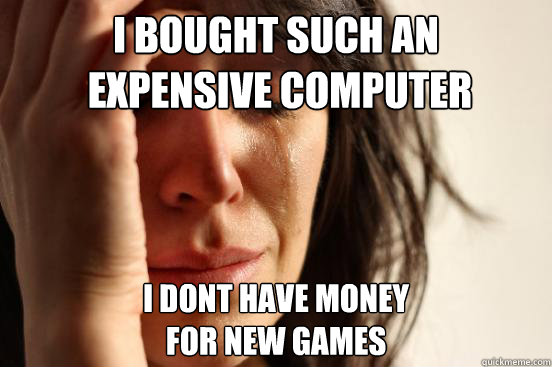 I bought such an
 expensive computer I dont have money 
for new games  First World Problems
