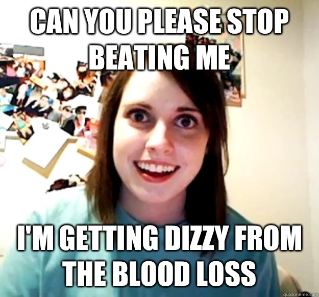 Can you please stop beating me I'm getting dizzy from the blood loss  Overly Attached Girlfriend