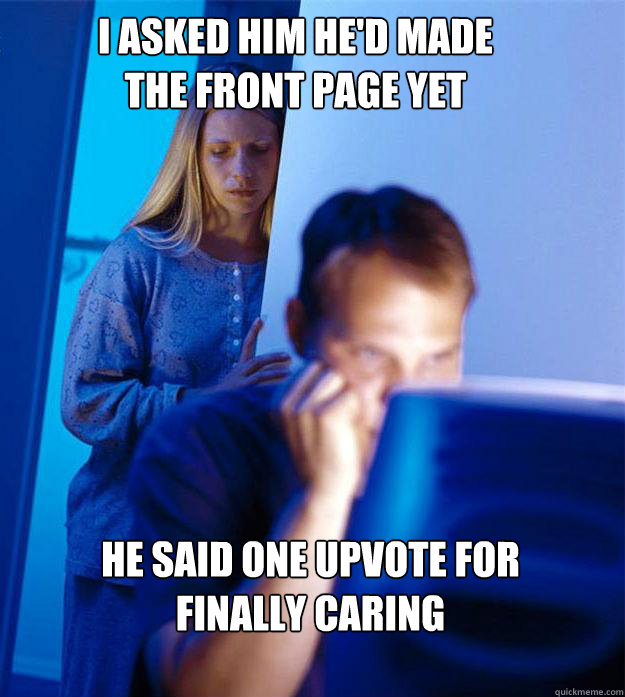 i asked him he'd made the front page yet he said one upvote for finally caring  Redditors Wife