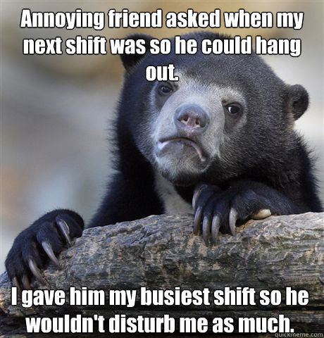 Annoying friend asked when my next shift was so he could hang out. I gave him my busiest shift so he wouldn't disturb me as much.  Confession Bear