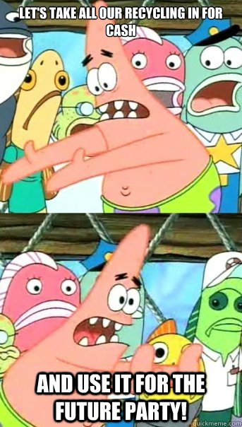 Let's Take All Our Recycling In For Cash and use it for the future party!  Push it somewhere else Patrick
