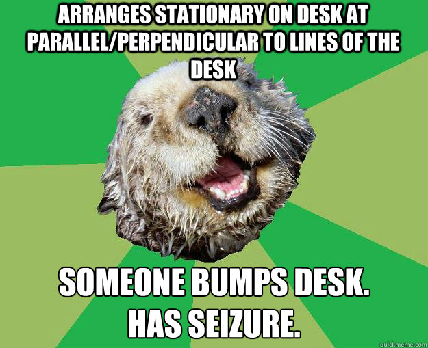 arranges stationary on desk at parallel/perpendicular to lines of the desk   someone bumps desk.
has seizure.  OCD Otter