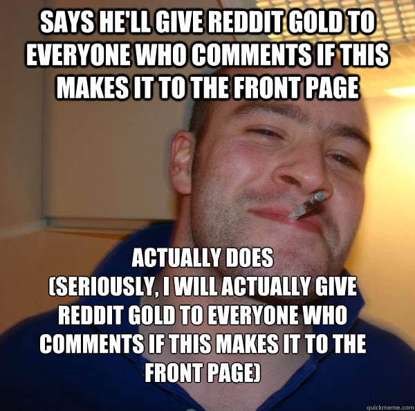 says he'll give Reddit Gold to everyone who comments if this makes it to the front page  
Actually does       
(Seriously, I will actually give Reddit gold to everyone who comments if this makes it to the front page) - says he'll give Reddit Gold to everyone who comments if this makes it to the front page  
Actually does       
(Seriously, I will actually give Reddit gold to everyone who comments if this makes it to the front page)  Misc