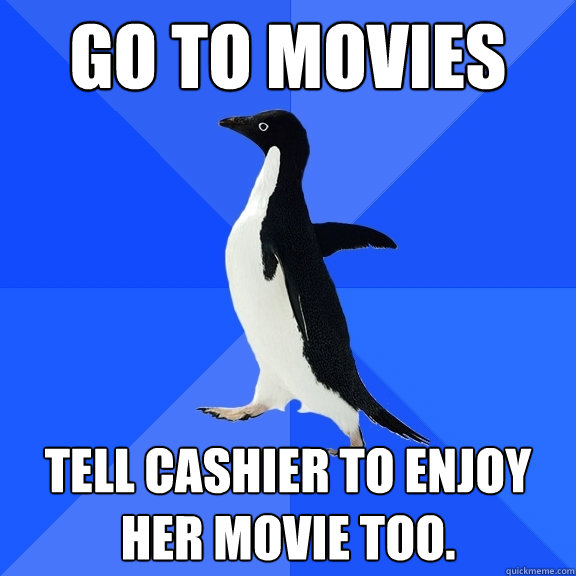 go to movies tell cashier to enjoy her movie too.  Socially Awkward Penguin