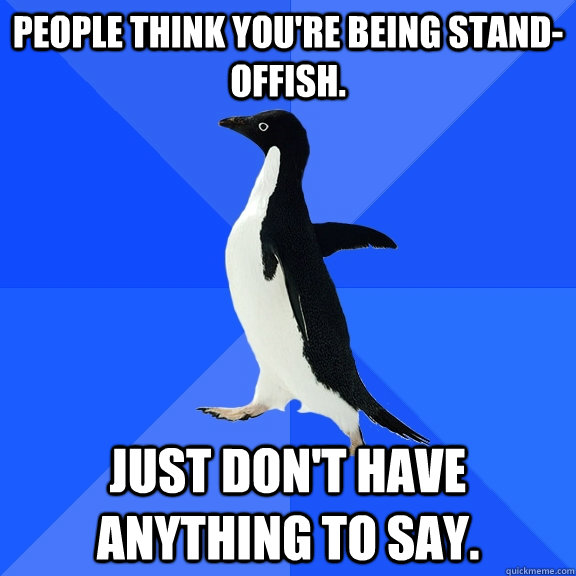 People think you're being stand-offish. Just don't have anything to say.  Socially Awkward Penguin