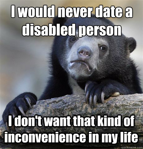 I would never date a disabled person I don't want that kind of inconvenience in my life - I would never date a disabled person I don't want that kind of inconvenience in my life  Confession Bear