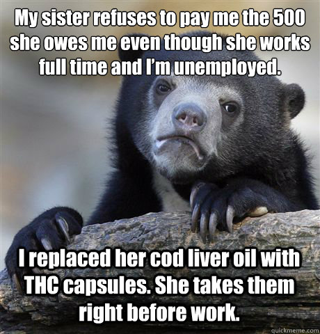 My sister refuses to pay me the £500 she owes me even though she works full time and I’m unemployed.  I replaced her cod liver oil with THC capsules. She takes them right before work.  - My sister refuses to pay me the £500 she owes me even though she works full time and I’m unemployed.  I replaced her cod liver oil with THC capsules. She takes them right before work.   Confession Bear
