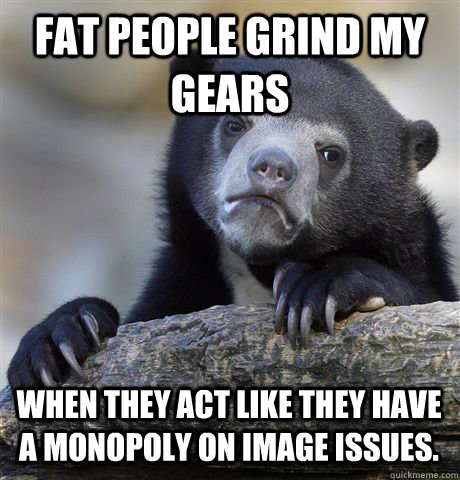 Fat people grind my gears When they act like they have a monopoly on image issues.  Confession Bear