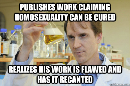 Publishes work claiming homosexuality can be cured Realizes his work is flawed and has it recanted - Publishes work claiming homosexuality can be cured Realizes his work is flawed and has it recanted  Good Guy Scientist